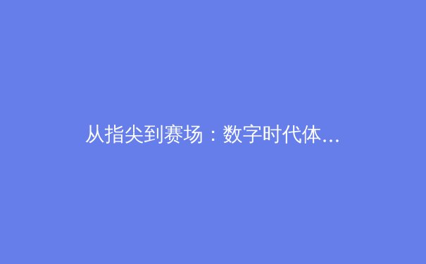 从指尖到赛场：数字时代体育新闻的变革与竞技精神的永恒魅力 - 2