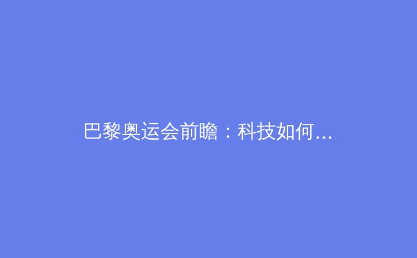 巴黎奥运会前瞻：科技如何改变体育竞技与观赛体验 - 4
